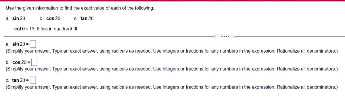 Use the given information to find the exact value of each of the following.
a. sin 20
b. cos 20
C. tan 20
cot 0 = 13, 0 lies in quadrant I
.....
a. sin 20 =
(Simplify your answer. Type an exact answer, using radicals as needed. Use integers or fractions for any numbers in the expression. Rationalize all denominators.)
b. cos 20 =
(Simplify your answer. Type an exact answer, using radicals as needed. Use integers or fractions for any numbers in the expression. Rationalize all denominators.)
C. tan 20 =
(Simplify your answer. Type an exact answer, using radicals as needed. Use integers or fractions for any numbers in the expression. Rationalize all denominators.)
