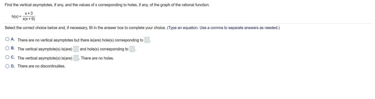 Find the vertical asymptotes, if any, and the values of x corresponding to holes, if any, of the graph of the rational function.
x+3
h(x) =
x(x +9)
Select the correct choice below and, if necessary, fill in the answer box to complete your choice. (Type an equation. Use a comma to separate answers as needed.)
O A. There are no vertical asymptotes but there is(are) hole(s) corresponding to
B. The vertical asymptote(s) is(are)
and hole(s) corresponding to.
O C. The vertical asymptote(s) is(are)
There are no holes.
D. There are no discontinuities.
