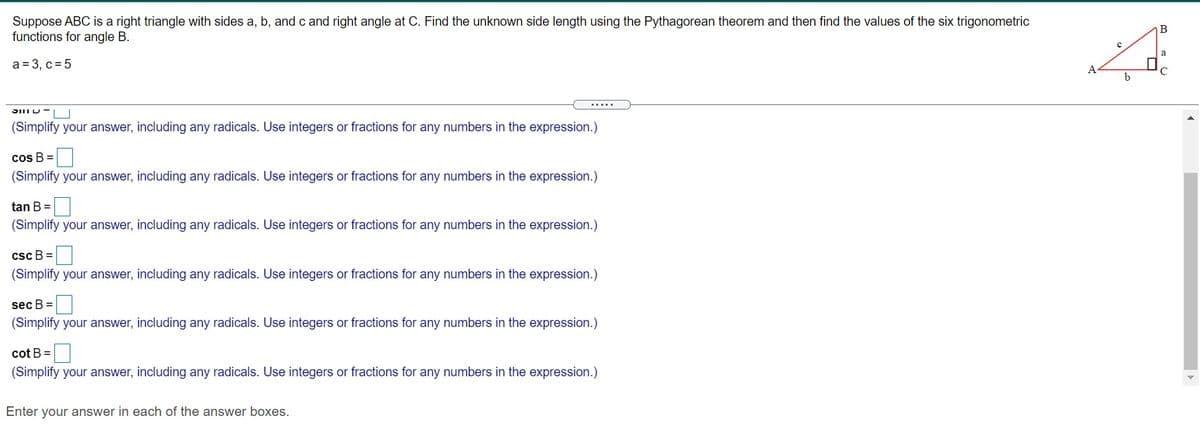 Suppose ABC is a right triangle with sides a, b, and c and right angle at C. Find the unknown side length using the Pythagorean theorem and then find the values of the six trigonometric
functions for angle B.
В
a = 3, c = 5
A
b
(Simplify your answer, including any radicals. Use integers or fractions for any numbers in the expression.)
cos B =
(Simplify your answer, including any radicals. Use integers or fractions for any numbers in the expression.)
tan B =
(Simplify your answer, including any radicals. Use integers or fractions for any numbers in the expression.)
csc B =
(Simplify your answer, including any radicals. Use integers or fractions for any numbers in the expression.)
sec B =
(Simplify your answer, including any radicals. Use integers or fractions for any numbers in the expression.)
cot B =|
(Simplify your answer, including any radicals. Use integers or fractions for any numbers in the expression.)
Enter your answer in each of the answer boxes.
