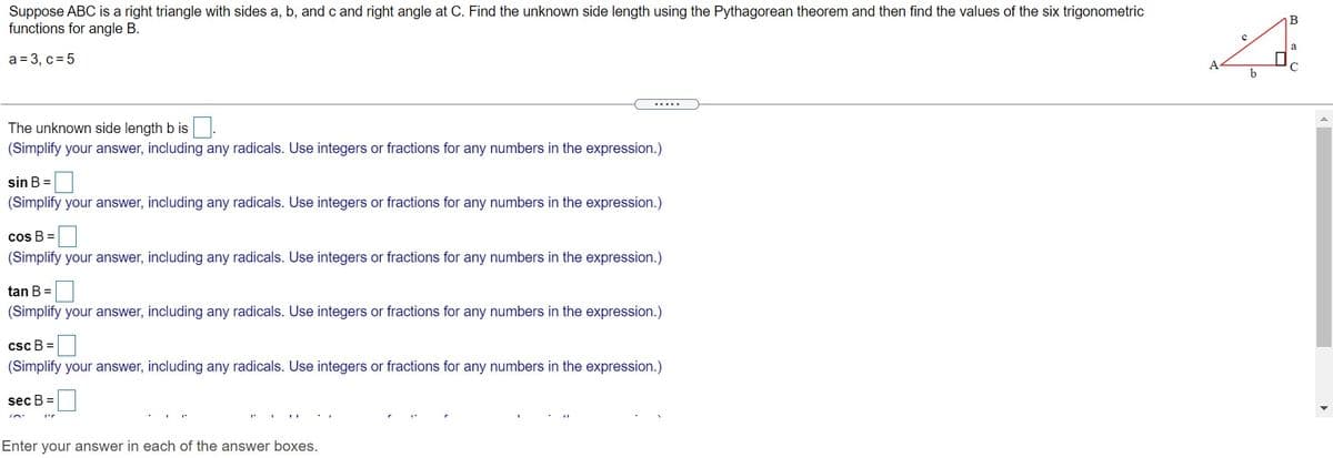 Suppose ABC is a right triangle with sides a, b, and c and right angle at C. Find the unknown side length using the Pythagorean theorem and then find the values of the six trigonometric
functions for angle B.
a
a = 3, c = 5
A
b
.....
The unknown side length b is
(Simplify your answer, including any radicals. Use integers or fractions for any numbers in the expression.)
sin B =
(Simplify your answer, including any radicals. Use integers or fractions for any numbers in the expression.)
cos B =
(Simplify your answer, including any radicals. Use integers or fractions for any numbers in the expression.)
tan B =
(Simplify your answer, including any radicals. Use integers or fractions for any numbers in the expression.)
csc B =
(Simplify your answer, including any radicals. Use integers or fractions for any numbers in the expression.)
sec B =
Enter your answer in each of the answer boxes.
