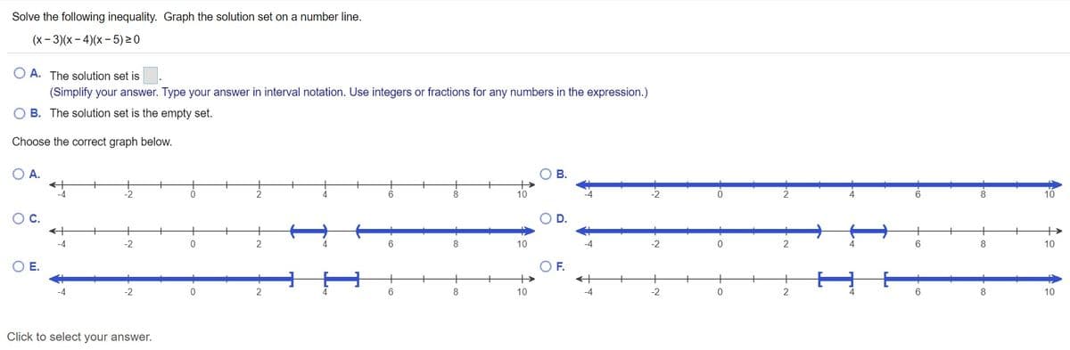 Solve the following inequality. Graph the solution set on a number line.
(x- 3)(x - 4)(x – 5)20
O A. The solution set is
(Simplify your answer. Type your answer in interval notation. Use integers or fractions for any numbers in the expression.)
B. The solution set is the empty set.
Choose the correct graph below.
A.
-4
10
10
D.
+
-2
8
10
-2
2
6
8
10
Е.
OF.
+
-2
2
4
6
8
10
-4
-2
2
4
6.
8
10
Click to select your answer.

