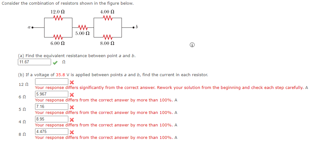 Consider the combination of resistors shown in the figure below.
12.0 N
4.00 N
W
5.00 N
6.00 Q
8.00 0
(a) Find the equivalent resistance between point a and b.
11.67
(b) If a voltage of 35.8 V is applied between points a and b, find the current in each resistor.
12 N
Your response differs significantly from the correct answer. Rework your solution from the beginning and check each step carefully. A
5.967
Your response differs from the correct answer by more than 100%. A
7.16
Your response differs from the correct answer by more than 100%. A
8.95
Your response differs from the correct answer by more than 100%. A
4.475
Your response differs from the correct answer by more than 100%. A
