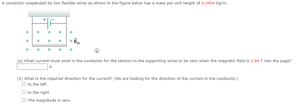 A conductor suspended by two flexible wires as shown in the figure below has a mass per unit length of 0.0404 kg/m.
* Bin
(a) What current must exist in the conductor for the tension in the supporting wires to be zero when the magnetic field is 3.94 T into the page?
(b) What is the required direction for the current? (We are looking for the direction of the current in the conductor.)
O to the left
O to the right
O The magnitude is zero.
