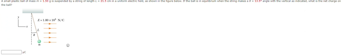 A small plastic ball of mass m = 1.50 g is suspended by a string of length L = 21.5 cm in a uniform electric field, as shown in the figure below. If the ball is in equilibrium when the string makes a e = 13.5° angle with the vertical as indicated, what is the net charge on
the ball?
E = 1.00 × 103 N/C
L
