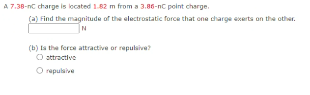 A 7.38-nc charge is located 1.82 m from a 3.86-nC point charge.
(a) Find the magnitude of the electrostatic force that one charge exerts on the other.
(b) Is the force attractive or repulsive?
attractive
repulsive
