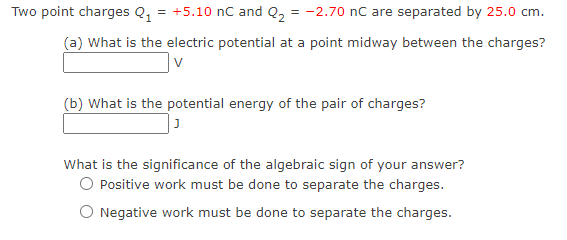 Two point charges Q, = +5.10 nC and Q, = -2.70 nC are separated by 25.0 cm.
(a) What is the electric potential at a point midway between the charges?
(b) What is the potential energy of the pair of charges?
What is the significance of the algebraic sign of your answer?
O Positive work must be done to separate the charges.
O Negative work must be done to separate the charges.
