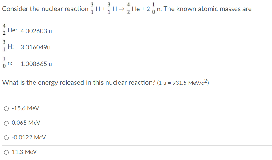 3
3
Consider the nuclear reactionH
4
1
H+H- He + 2,n. The known atomic masses are
4
, He: 4.002603 u
3
H: 3.016049u
1
1
o n:
1.008665 u
What is the energy released in this nuclear reaction? (1 u = 931.5 MeV/c2)
O -15.6 MeV
O 0.065 MeV
-0.0122 MeV
O 11.3 MeV
