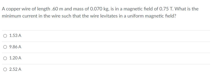 A copper wire of length .60 m and mass of 0.070 kg, is in a magnetic field of 0.75 T. What is the
minimum current in the wire such that the wire levitates in a uniform magnetic field?
О 1.53А
O 9.86 A
О 1.20 А
O 2.52 A
