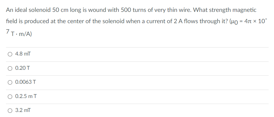 An ideal solenoid 50 cm long is wound with 500 turns of very thin wire. What strength magnetic
field is produced at the center of the solenoid when a current of 2 A flows through it? (uo = 47 x 10
7T. m/A)
O 4.8 mT
O 0.20 T
O 0.0063 T
O 0.2.5 m T
O 3.2 mT
