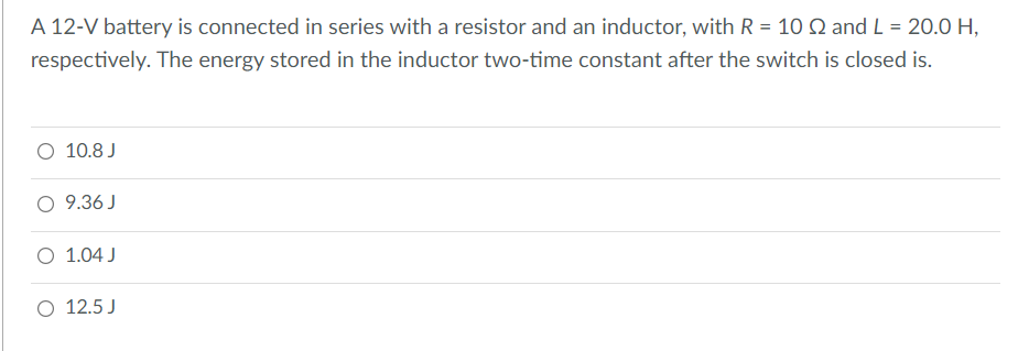 A 12-V battery is connected in series with a resistor and an inductor, with R = 10 Q and L = 20.0 H,
respectively. The energy stored in the inductor two-time constant after the switch is closed is.
O 10.8 J
O 9.36 J
O 1.04 J
O 12.5 J
