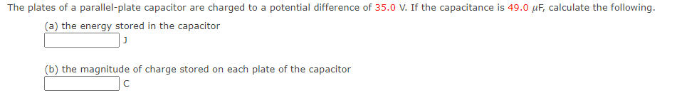 The plates of a parallel-plate capacitor are charged to a potential difference of 35.0 V. If the capacitance is 49.0 µF, calculate the following.
(a) the energy stored in the capacitor
(b) the magnitude of charge stored on each plate of the capacitor
