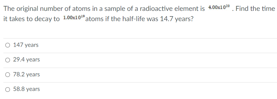 The original number of atoms in a sample of a radioactive element is 4.00x10-0 . Find the time
it takes to decay to 1.00x104 atoms if the half-life was 14.7 years?
O 147 years
O 29.4 years
O 78.2 years
O 58.8 years
