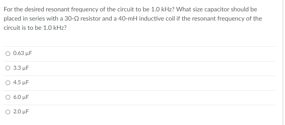 For the desired resonant frequency of the circuit to be 1.0 kHz? What size capacitor should be
placed in series with a 30-N resistor and a 40-mH inductive coil if the resonant frequency of the
circuit is to be 1.0 kHz?
Ο 0.63 μF
Ο 3.3 μF
O 4.5 µF
Ο 6.0 μF
Ο 2.0 μF
