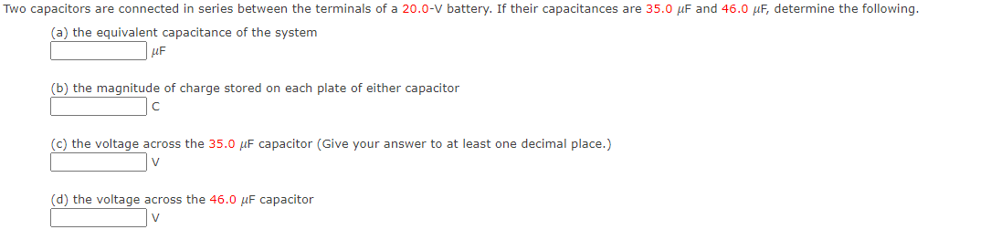 Two capacitors are connected in series between the terminals of a 20.0-V battery. If their capacitances are 35.0 µF and 46.0 µF, determine the following.
(a) the equivalent capacitance of the system
(b) the magnitude of charge stored on each plate of either capacitor
(c) the voltage across the 35.0 µF capacitor (Give your answer to at least one decimal place.)
(d) the voltage across the 46.0 µF capacitor
