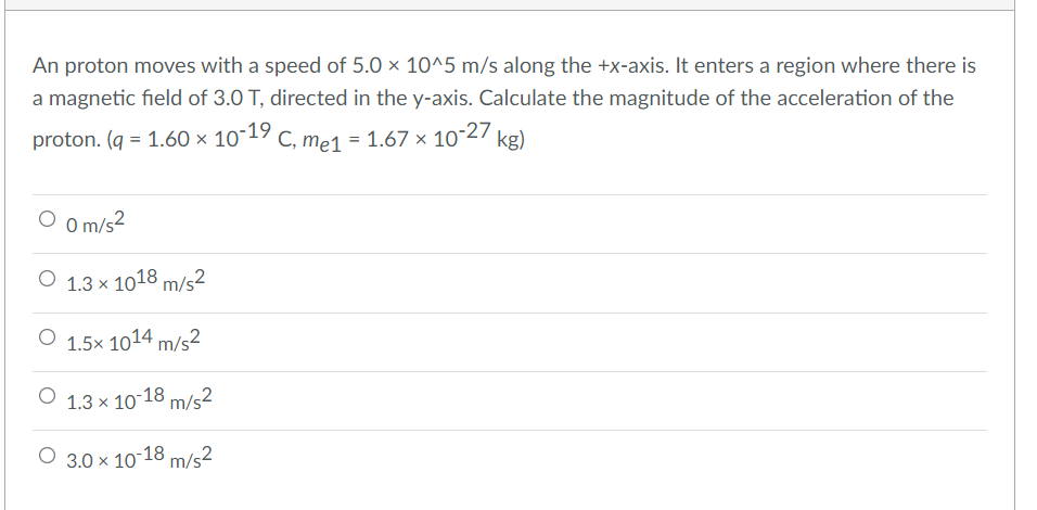 An proton moves with a speed of 5.0 × 10^5 m/s along the +x-axis. It enters a region where there is
a magnetic field of 3.0 T, directed in the y-axis. Calculate the magnitude of the acceleration of the
proton. (q = 1.60 × 10~19 c, me1 = 1.67 × 1027 kg)
O o m/s?
O 1.3 x 1018 m/s²
O 1.5x 1014 m/s²
O 1.3 x 10-18 m/s²
O 3.0 x 10-18 m/s²
