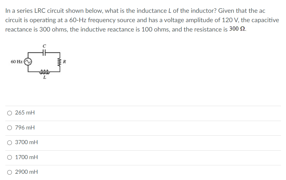 In a series LRC circuit shown below, what is the inductance L of the inductor? Given that the ac
circuit is operating at a 60-Hz frequency source and has a voltage amplitude of 120 V, the capacitive
reactance is 300 ohms, the inductive reactance is 100 ohms, and the resistance is 300 2.
60 Hz
L
O 265 mH
O 796 mH
O 3700 mH
O 1700 mH
O 2900 mH
