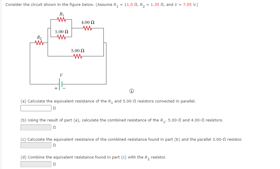 Consider the circuit shown in the figure below. (Assume R, = 11.0 N, R, = 1.35 N, and V = 7.05 V.)
4.00 N
5.00 N
R2
3.00 N
V
(a) Calculate the equivalent resistance of the R, and 5.00-N resistors connected in parallel.
(b) Using the result of part (a), calculate the combined resistance of the R,, 5.00-N and 4.00-N resistors.
(c) Calculate the equivalent resistance of the combined resistance found in part (b) and the parallel 3.00-0 resistor.
(d) Combine the equivalent resistance found in part (c) with the R, resistor.
