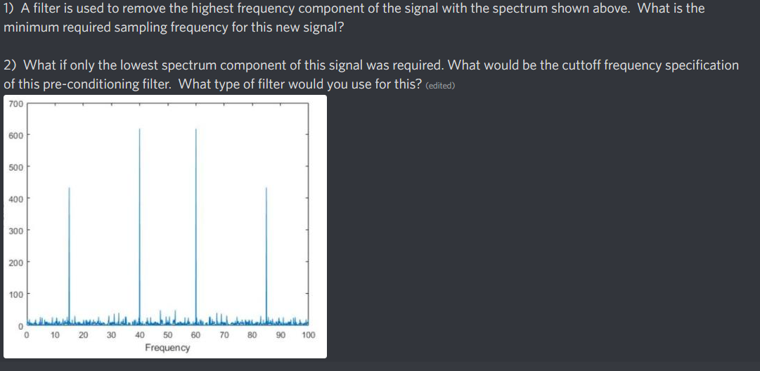 1) A filter is used to remove the highest frequency component of the signal with the spectrum shown above. What is the
minimum required sampling frequency for this new signal?
2) What if only the lowest spectrum component of this signal was required. What would be the cuttoff frequency specification
of this pre-conditioning filter. What type of filter would you use for this? (edited)
700
600
500
400
300
200
100
10
20
30
40
50
60
70
80
90
100
Frequency
