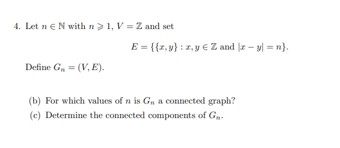 4. Let n eN with n >1, V = Z and set
E = {{r, y} : x, Y E Z and |x – y| = n}.
Define G, = (V, E).
(b) For which values of n is Gn a connected graph?
(c) Determine the connected components of Gn.
