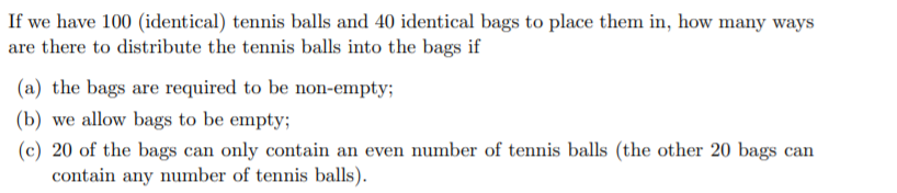 If we have 100 (identical) tennis balls and 40 identical bags to place them in, how many ways
are there to distribute the tennis balls into the bags if
(a) the bags are required to be non-empty;
(b) we allow bags to be empty;
(c) 20 of the bags can only contain an even number of tennis balls (the other 20 bags can
contain any number of tennis balls).
