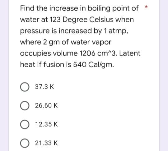 Find the increase in boiling point of
water at 123 Degree Celsius when
pressure is increased by 1 atmp,
where 2 gm of water vapor
occupies volume 1206 cm^3. Latent
heat if fusion is 540 Cal/gm.
37.3 K
26.60 K
O 12.35 K
21.33 K