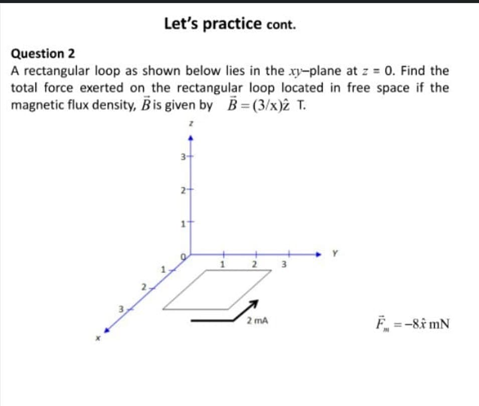 Let's practice cont.
Question 2
A rectangular loop as shown below lies in the xy-plane at z = 0. Find the
total force exerted on the rectangular loop located in free space if the
magnetic flux density, Bis given by B=(3/x)2 T.
3+
11
Y
2 3
F =-8î mN
2 mA
