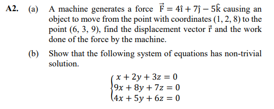 (a) A machine generates a force F= 4î + 7j – 5k causing an
object to move from the point with coordinates (1, 2, 8) to the
point (6, 3, 9), find the displacement vector i and the work
done of the force by the machine.
(b) Show that the following system of equations has non-trivial
solution.
x + 2y + 3z = 0
9x + 8y + 7z = 0
(4x + 5y + 6z = 0
