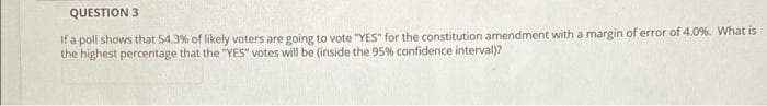 QUESTION 3
If a poll shows that 54.3% of likely voters are going to vote "YES" for the constitution amendment with a margin of error of 4.0%. What is
the highest percentage that the "YES" votes will be (inside the 95% confidence interval)?
