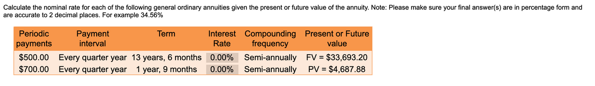 Calculate the nominal rate for each of the following general ordinary annuities given the present or future value of the annuity. Note: Please make sure your final answer(s) are in percentage form and
are accurate to 2 decimal places. For example 34.56%
Payment
interval
Interest Compounding Present or Future
Rate
Periodic
Term
payments
frequency
value
$500.00 Every quarter year 13 years, 6 months 0.00%
$700.00 Every quarter year
Semi-annually FV = $33,693.20
Semi-annually
1 year, 9 months
0.00%
PV = $4,687.88
