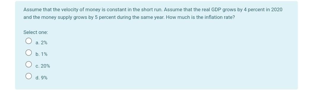 Assume that the velocity of money is constant in the short run. Assume that the real GDP grows by 4 percent in 2020
and the money supply grows by 5 percent during the same year. How much is the inflation rate?
Select one:
a. 2%
b. 1%
c. 20%
d. 9%
