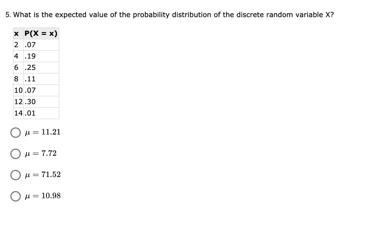 5. What is the expected value of the probability distribution of the discrete random variable X?
x P(X = x)
%3D
2 .07
4 .19
6.
.25
8
.11
10.07
12.30
14.01
O u = 11.21
O u = 7.72
O µ = 71.52
= 10.98
