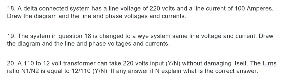 18. A delta connected system has a line voltage of 220 volts and a line current of 100 Amperes.
Draw the diagram and the line and phase voltages and currents.
19. The system in question 18 is changed to a wye system same line voltage and current. Draw
the diagram and the line and phase voltages and currents.
20. A 110 to 12 volt transformer can take 220 volts input (Y/N) without damaging itself. The turns
ratio N1/N2 is equal to 12/110 (Y/N). If any answer if N explain what is the correct answer.
