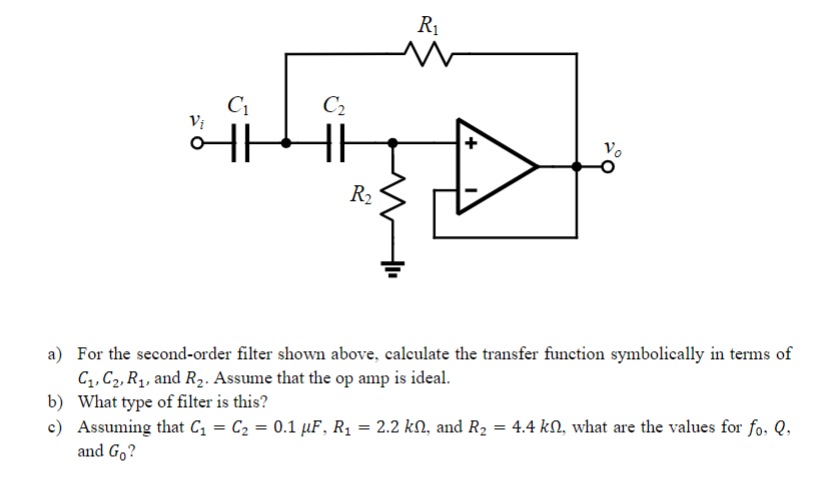 R1
C2
Vị
Vo
R2
a) For the second-order filter shown above, calculate the transfer function symbolically in terms of
C,, C2, Rq, and R2. Assume that the op amp is ideal.
b) What type of filter is this?
c) Assuming that C, = C2 = 0.1 µF, R1 = 2.2 kM, and R2 = 4.4 kN, what are the values for fo. Q,
and Go?
