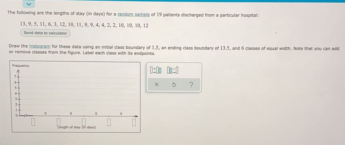 The following are the lengths of stay (in days) for a random sample of 19 patients discharged from a particular hospital:
13, 9, 5, 11, 6, 3, 12, 10, 11, 9, 9, 4, 4, 2, 2, 10, 10, 10, 12
Send data to calculator
Draw the histogram for these data using an initial class boundary of 1.5, an ending class boundary of 13.5, and 6 classes of equal width. Note that you can add
or remove classes from the figure. Label each class with its endpoints.
Frequency
0:00 00:0
7.
6
X
3
0
0
0
Length of stay (in days)
55
4
32- C
2-
m
0
0
.
?