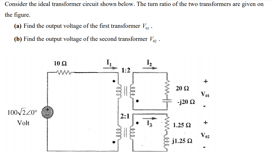 Consider the ideal transformer circuit shown below. The turn ratio of the two transformers are given on
the figure.
(a) Find the output voltage of the first transformer Vo -
(b) Find the output voltage of the second transformer V .
02
I
1:2
10 Ω
ww
20 2
Vo1
-j20 2
100/220°
2:1
Volt
1.25 2
Vo2
j1.25 2
+
elll
