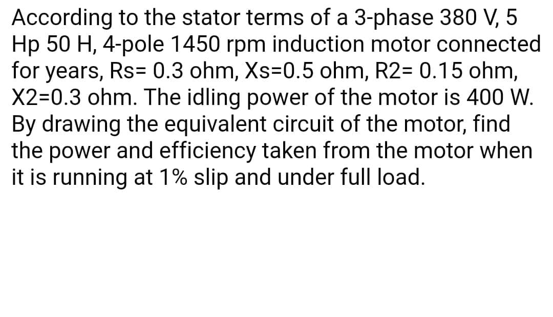 According to the stator terms of a 3-phase 380 V, 5
Hp 50 H, 4-pole 1450 rpm induction motor connected
for years, Rs= 0.3 ohm, Xs=0.5 ohm, R2= 0.15 ohm,
X2=0.3 ohm. The idling power of the motor is 400 W.
By drawing the equivalent circuit of the motor, find
the power and efficiency taken from the motor when
it is running at 1% slip and under full load.

