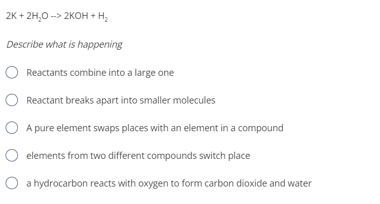 2K + 2H,0 --> 2KОН + Н,
Describe what is happening
Reactants combine into a large one
Reactant breaks apart into smaller molecules
A pure element swaps places with an element in a compound
elements from two different compounds switch place
a hydrocarbon reacts with oxygen to form carbon dioxide and water
