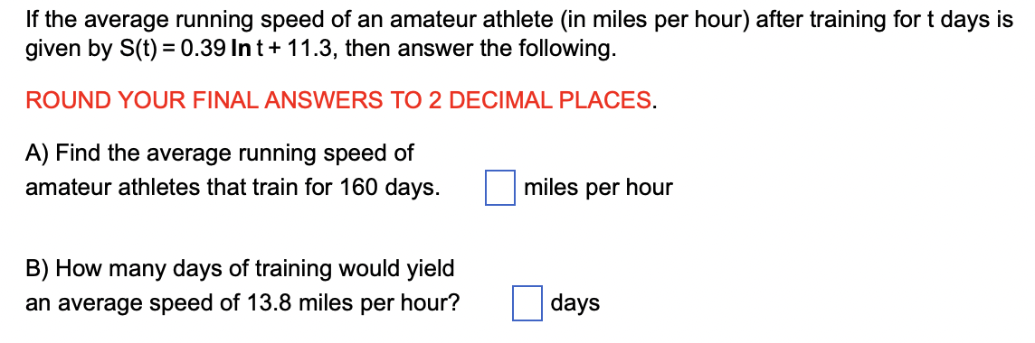 If the average running speed of an amateur athlete (in miles per hour) after training for t days is
given by S(t) = 0.39 In t+ 11.3, then answer the following.
ROUND YOUR FINAL ANSWERS TO 2 DECIMAL PLACES.
A) Find the average running speed of
amateur athletes that train for 160 days.
B) How many days of training would yield
an average speed of 13.8 miles per hour?
miles per hour
days