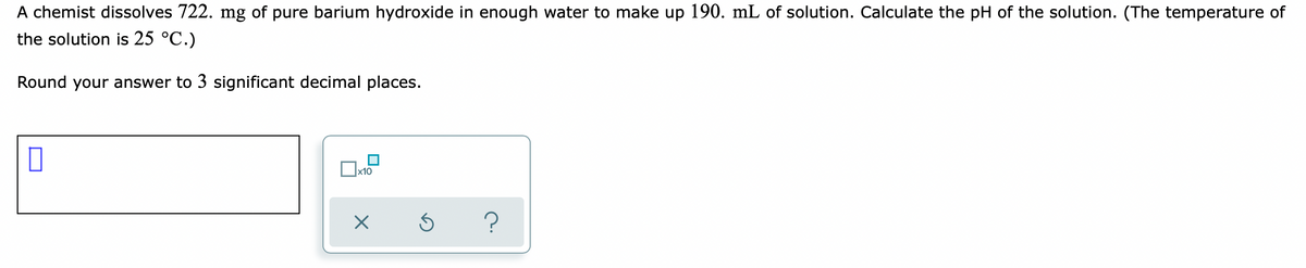 A chemist dissolves 722. mg of pure barium hydroxide in enough water to make up 190. mL of solution. Calculate the pH of the solution. (The temperature of
the solution is 25 °C.)
Round your answer to 3 significant decimal places.
Ox10
