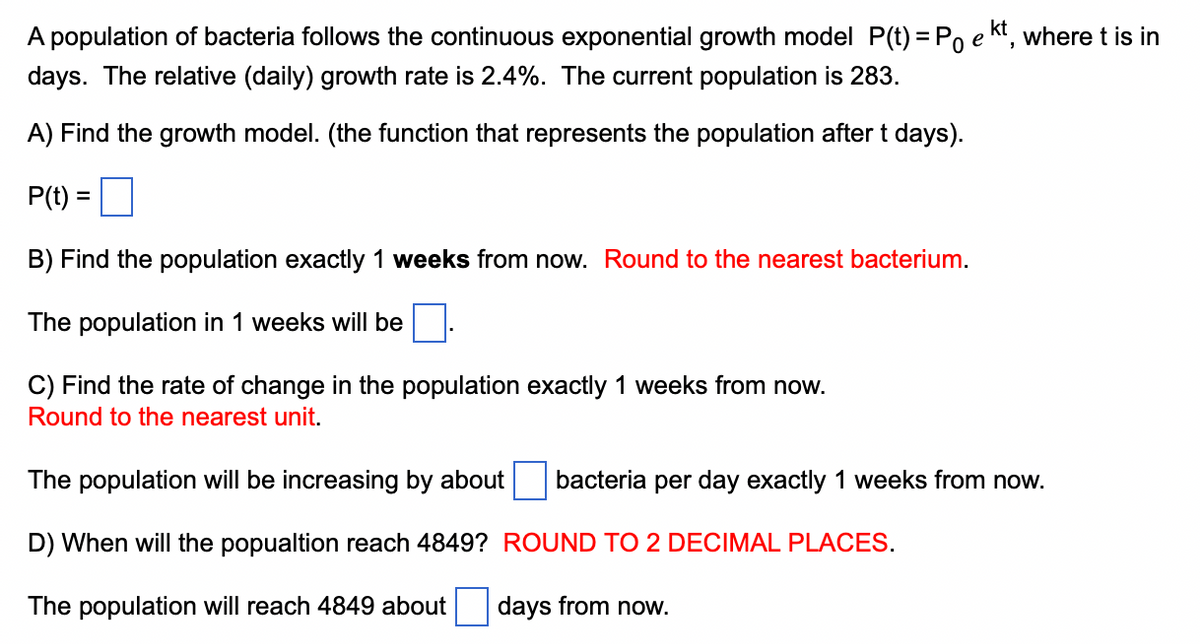 A population of bacteria follows the continuous exponential growth model P(t) = Po e kt, where t is in
days. The relative (daily) growth rate is 2.4%. The current population is 283.
A) Find the growth model. (the function that represents the population after t days).
P(t) =
B) Find the population exactly 1 weeks from now. Round to the nearest bacterium.
The population in 1 weeks will be
C) Find the rate of change in the population exactly 1 weeks from now.
Round to the nearest unit.
The population will be increasing by about bacteria per day exactly 1 weeks from now.
D) When will the popualtion reach 4849?
ROUND TO 2 DECIMAL PLACES.
The population will reach 4849 about days from now.