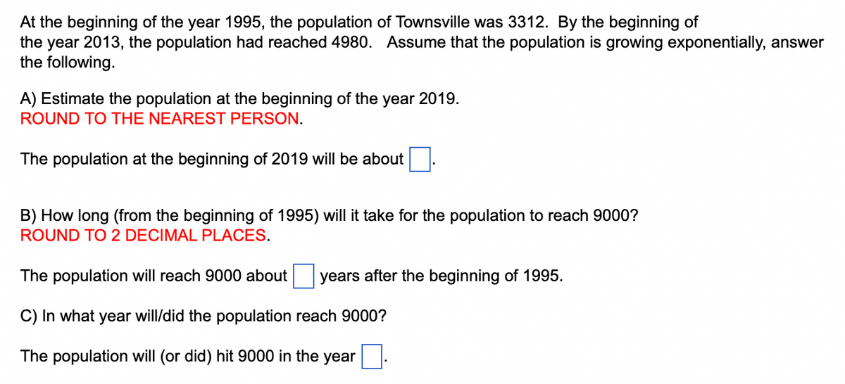 At the beginning of the year 1995, the population of Townsville was 3312. By the beginning of
the year 2013, the population had reached 4980. Assume that the population is growing exponentially, answer
the following.
A) Estimate the population at the beginning of the year 2019.
ROUND TO THE NEAREST PERSON.
The population at the beginning of 2019 will be about
B) How long (from the beginning of 1995) will it take for the population to reach 9000?
ROUND TO 2 DECIMAL PLACES.
The population will reach 9000 about
C) In what year will/did the population reach 9000?
The population will (or did) hit 9000 in the year.
years after the beginning of 1995.