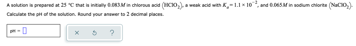 -2
A solution is prepared at 25 °C that is initially 0.083M in chlorous acid (HC1O,), a weak acid with K,= 1.1 × 10
and 0.065M in sodium chlorite (NaCIO,).
a
Calculate the pH of the solution. Round your answer to 2 decimal places.
pH = 0
