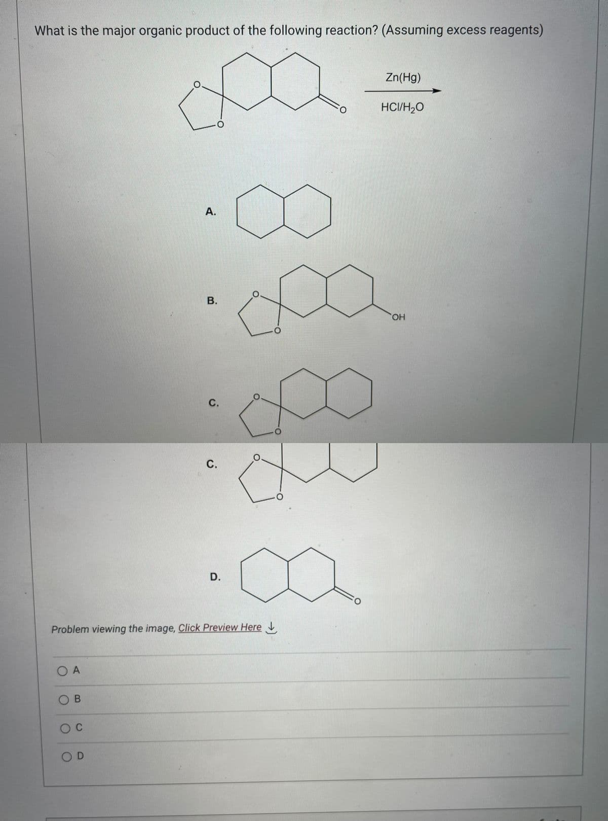 What is the major organic product of the following reaction? (Assuming excess reagents)
O A
OB
O C
A.
OD
B.
Problem viewing the image. Click Preview Here
C.
C.
D.
O
O
O
:0
Zn(Hg)
HCI/H₂O
OH