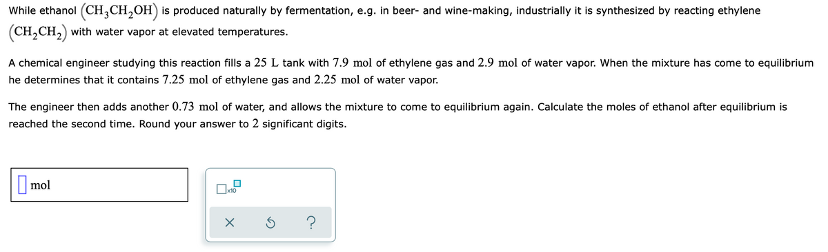 While ethanol (CH,CH,OH) is produced naturally by fermentation, e.g. in beer- and wine-making, industrially it is synthesized by reacting ethylene
(CH,CH,) with water vapor at elevated temperatures.
A chemical engineer studying this reaction fills a 25 L tank with 7.9 mol of ethylene gas and 2.9 mol of water vapor. When the mixture has come to equilibrium
he determines that it contains 7.25 mol of ethylene gas and 2.25 mol of water vapor.
The engineer then adds another 0.73 mol of water, and allows the mixture to come to equilibrium again. Calculate the moles of ethanol after equilibrium is
reached the second time. Round your answer to 2 significant digits.
mol
x10

