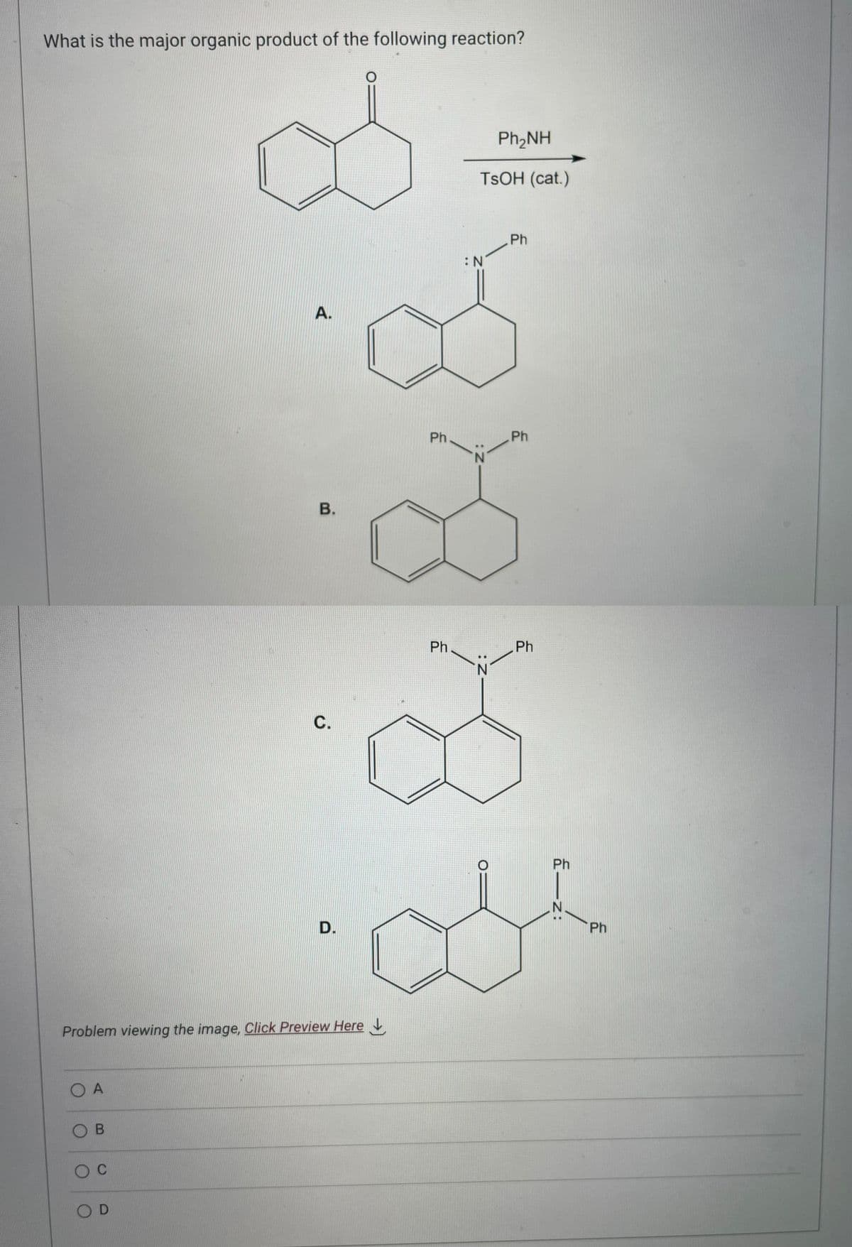 What is the major organic product of the following reaction?
Ο Α
OB
O C
A.
Problem viewing the image. Click Preview Here
OD
B.
C.
D.
Ph
Ph
Ph,NH
TSOH (cat.)
:N
Z:
N
: Z
Ph
Ph
Ph
Ph
Ph