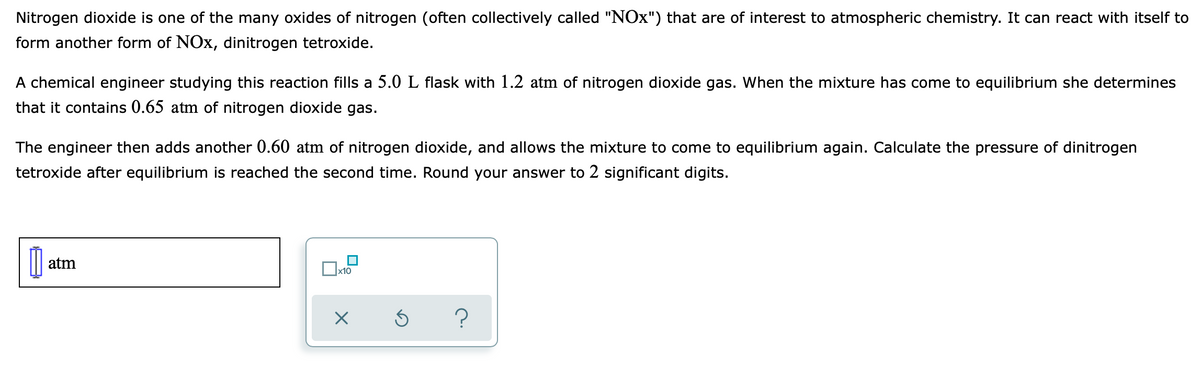 Nitrogen dioxide is one of the many oxides of nitrogen (often collectively called "NOX") that are of interest to atmospheric chemistry. It can react with itself to
form another form of NOx, dinitrogen tetroxide.
A chemical engineer studying this reaction fills a 5.0 L flask with 1.2 atm of nitrogen dioxide gas. When the mixture has come to equilibrium she determines
that it contains 0.65 atm of nitrogen dioxide gas.
The engineer then adds another 0.60 atm of nitrogen dioxide, and allows the mixture to come to equilibrium again. Calculate the pressure of dinitrogen
tetroxide after equilibrium is reached the second time. Round your answer to 2 significant digits.
atm
x10
?
