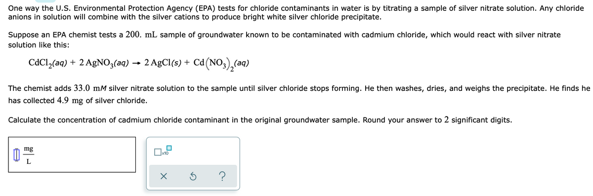One way the U.S. Environmental Protection Agency (EPA) tests for chloride contaminants in water is by titrating a sample of silver nitrate solution. Any chloride
anions in solution will combine with the silver cations to produce bright white silver chloride precipitate.
Suppose an EPA chemist tests a 200. mL sample of groundwater known to be contaminated with cadmium chloride, which would react with silver nitrate
solution like this:
CdCl,(aq) + 2 AGNO3(aq) → 2 AgCl(s) + Cd(NO,),(aq)
The chemist adds 33.0 mM silver nitrate solution to the sample until silver chloride stops forming. He then washes, dries, and weighs the precipitate. He finds he
has collected 4.9 mg of silver chloride.
Calculate the concentration of cadmium chloride contaminant in the original groundwater sample. Round your answer to 2 significant digits.
mg
L
