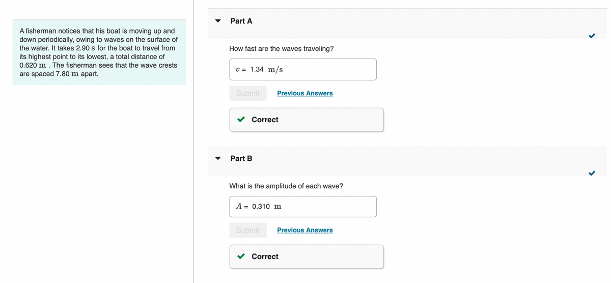 A fisherman notices that his boat is moving up and
down periodically, owing to waves on the surface of
the water. It takes 2.90 s for the boat to travel from
its highest point to its lowest, a total distance of
0.620 m. The fisherman sees that the wave crests
are spaced 7.80 m apart.
Part A
How fast are the waves traveling?
v = 1.34 m/s
Submit
Correct
Part B
Previous Answers
What is the amplitude of each wave?
A = 0.310 m
Submit
Previous Answers
Correct
<
>