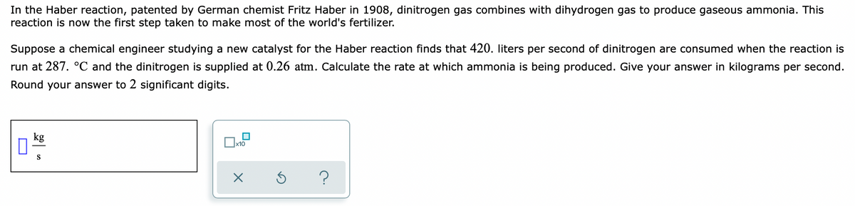 In the Haber reaction, patented by German chemist Fritz Haber in 1908, dinitrogen gas combines with dihydrogen gas to produce gaseous ammonia. This
reaction is now the first step taken to make most of the world's fertilizer.
Suppose a chemical engineer studying a new catalyst for the Haber reaction finds that 420. liters per second of dinitrogen are consumed when the reaction is
run at 287. °C and the dinitrogen is supplied at 0.26 atm. Calculate the rate at which ammonia is being produced. Give your answer in kilograms per second.
Round your answer to 2 significant digits.
kg
S
?
