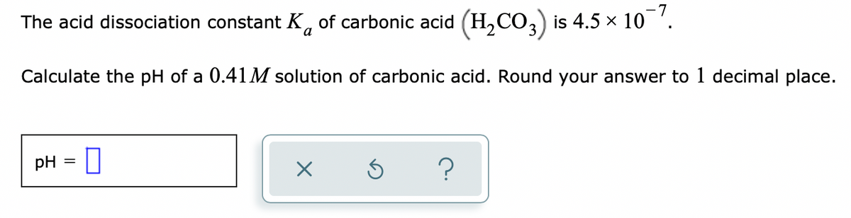 The acid dissociation constant K, of carbonic acid (H,CO,) is 4.5 × 10 '.
Calculate the pH of a 0.41M solution of carbonic acid. Round your answer to 1 decimal place.
pH = ||
